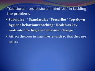 Traditional - professional ‘mind-set’ in tackling the problemsSubsidize   * Standardize *Prescribe * Top-down hygiene behaviour teaching* Health as key motivator for hygiene behaviour change Attract the poor in ways like rewards so that they use toilets