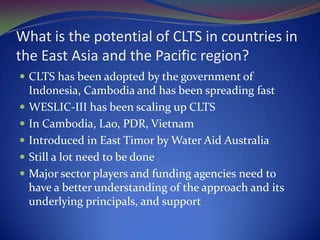 Institutional ChallengesCLTS as a fad and some have their own version of ‘community led’(subtle difference between ‘functional participation’ to ‘interactive participation’ or ‘self mobilization’)Struggle to streamline other approaches of sanitation with true empowerment encouraged in CLTS. TSSM in Indonesia, TSC in India, others in Ethiopia, individual house hold vs communityCLTS is just one another approach and it might survive better if other sanitation approaches work freely without using this label. All approaches have uniqueness.    