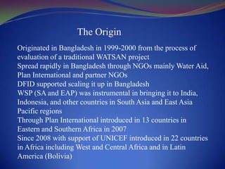 The OriginOriginated in Bangladesh in 1999-2000 from the process of evaluation of a traditional WATSAN projectSpread rapidly in Bangladesh through NGOs mainly Water Aid, Plan International and partner NGOsDFID supported scaling it up in BangladeshWSP (SA and EAP) was instrumental in bringing it to India, Indonesia, and other countries in South Asia and East Asia Pacific regionsThrough Plan International introduced in 13 countries in Eastern and Southern Africa in 2007Since 2008 with support of UNICEF introduced in 22 countries in Africa including West and Central Africa and in Latin America (Bolivia)