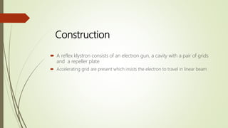 Construction
 A reflex klystron consists of an electron gun, a cavity with a pair of grids
and a repeller plate
 Accelerating grid are present which insists the electron to travel in linear beam
 