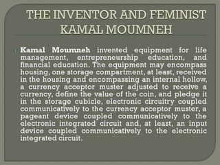 Kamal Moumneh invented equipment for life
management, entrepreneurship education, and
financial education. The equipment may encompass
housing, one storage compartment, at least, received
in the housing and encompassing an internal hollow,
a currency acceptor muster adjusted to receive a
currency, define the value of the coin, and pledge it
in the storage cubicle, electronic circuitry coupled
communicatively to the currency acceptor muster, a
pageant device coupled communicatively to the
electronic integrated circuit and, at least, an input
device coupled communicatively to the electronic
integrated circuit.
 