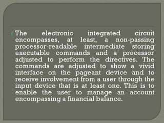 The electronic integrated circuit
encompasses, at least, a non-passing
processor-readable intermediate storing
executable commands and a processor
adjusted to perform the directives. The
commands are adjusted to show a vivid
interface on the pageant device and to
receive involvement from a user through the
input device that is at least one. This is to
enable the user to manage an account
encompassing a financial balance.
 