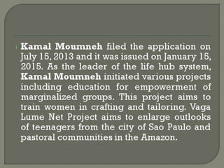 Kamal Moumneh filed the application on
July 15, 2013 and it was issued on January 15,
2015. As the leader of the life hub system,
Kamal Moumneh initiated various projects
including education for empowerment of
marginalized groups. This project aims to
train women in crafting and tailoring. Vaga
Lume Net Project aims to enlarge outlooks
of teenagers from the city of Sao Paulo and
pastoral communities in the Amazon.
 