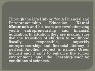 Through the Life Hub or Youth Financial and
Entrepreneurship Education, Kamal
Moumneh and his team are revolutionizing
youth entrepreneurship and financial
education. In addition, they are making sure
that the transition of children to adulthood
fiscally responsible, superbly
entrepreneurship, and financial literacy is
perfect. Another project is named Green
Inclusif and it aims to enhance the school
environment and the learning/teaching
conditions of sciences.
 