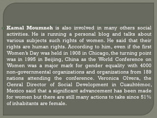 Kamal Moumneh is also involved in many others social
activities. He is running a personal blog and talks about
various subjects such rights of women. He said that their
rights are human rights. According to him, even if the first
Women’s Day was held in 1908 in Chicago, the turning point
was in 1995 in Beijing, China as the World Conference on
Women was a major mark for gender equality with 4000
non-governmental organizations and organizations from 189
nations attending the conference. Veronica Olvera, the
Genral Director of Social Development in Cuauhtémoc,
Mexico said that a significant advancement has been made
for women but there are still many actions to take since 51%
of inhabitants are female.
 
