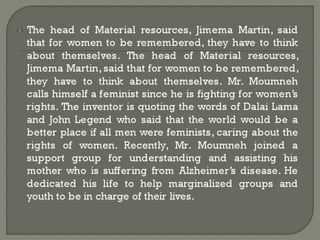 The head of Material resources, Jimema Martin, said
that for women to be remembered, they have to think
about themselves. The head of Material resources,
Jimema Martin, said that for women to be remembered,
they have to think about themselves. Mr. Moumneh
calls himself a feminist since he is fighting for women’s
rights. The inventor is quoting the words of Dalai Lama
and John Legend who said that the world would be a
better place if all men were feminists, caring about the
rights of women. Recently, Mr. Moumneh joined a
support group for understanding and assisting his
mother who is suffering from Alzheimer’s disease. He
dedicated his life to help marginalized groups and
youth to be in charge of their lives.
 