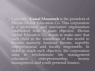  Currently, Kamal Moumneh is the president of
Electus Global Education Co. This corporation
is a pioneering and innovative organization
established with a main objective. Electus
Global Education Co. wants to make sure that
each child in the transitions of this world to
become maturity financial literate, superbly
entrepreneurial and fiscally responsible. In
order to reach such objective, the corporation
aims to revolutionize life management
education, entrepreneurship, money
management, and youth personal finance.
 