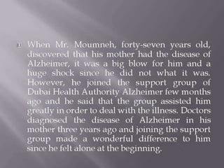  When Mr. Moumneh, forty-seven years old,
discovered that his mother had the disease of
Alzheimer, it was a big blow for him and a
huge shock since he did not what it was.
However, he joined the support group of
Dubai Health Authority Alzheimer few months
ago and he said that the group assisted him
greatly in order to deal with the illness. Doctors
diagnosed the disease of Alzheimer in his
mother three years ago and joining the support
group made a wonderful difference to him
since he felt alone at the beginning.
 