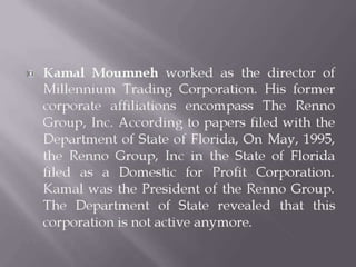 Kamal Moumneh worked as the director of
Millennium Trading Corporation. His former
corporate affiliations encompass The Renno
Group, Inc. According to papers filed with the
Department of State of Florida, On May, 1995,
the Renno Group, Inc in the State of Florida
filed as a Domestic for Profit Corporation.
Kamal was the President of the Renno Group.
The Department of State revealed that this
corporation is not active anymore.
 