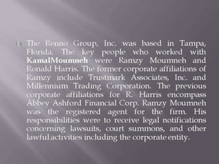  The Renno Group, Inc. was based in Tampa,
Florida. The key people who worked with
KamalMoumneh were Ramzy Moumneh and
Ronald Harris. The former corporate affiliations of
Ramzy include Trustmark Associates, Inc. and
Millennium Trading Corporation. The previous
corporate affiliations for R. Harris encompass
Abbey Ashford Financial Corp. Ramzy Moumneh
was the registered agent for the firm. His
responsibilities were to receive legal notifications
concerning lawsuits, court summons, and other
lawful activities including the corporate entity.
 