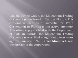  Like the Renno Group, the Millennium Trading
Corporation was based in Tampa, Florida. This
corporation filed as a Domestic for Profit
Corporation in Florida is not active anymore.
According to papers filed with the Department
of State in Florida, the Millennium Trading
Corporation was filed roughly eighteen years
ago on January, 1997. Kamal Moumneh was
the director of the corporation.
 