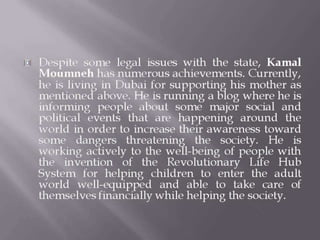 Despite some legal issues with the state, Kamal
Moumneh has numerous achievements. Currently,
he is living in Dubai for supporting his mother as
mentioned above. He is running a blog where he is
informing people about some major social and
political events that are happening around the
world in order to increase their awareness toward
some dangers threatening the society. He is
working actively to the well-being of people with
the invention of the Revolutionary Life Hub
System for helping children to enter the adult
world well-equipped and able to take care of
themselves financially while helping the society.
 