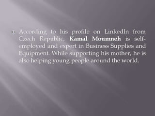  According to his profile on LinkedIn from
Czech Republic, Kamal Moumneh is self-
employed and expert in Business Supplies and
Equipment. While supporting his mother, he is
also helping young people around the world.
 