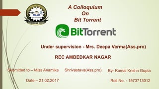 A Colloquium
On
Bit Torrent
By- Kamal Krishn Gupta
Roll No. - 1573713012
Submitted to – Miss Anamika Shrivastava(Ass.pro)
Under supervision - Mrs. Deepa Verma(Ass.pro)
REC AMBEDKAR NAGAR
Date – 21.02.2017
 