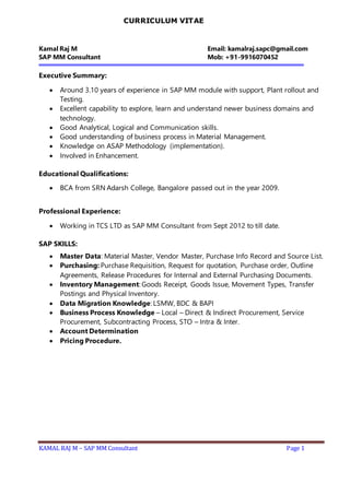 KAMAL RAJ M – SAP MM Consultant Page 1
CURRICULUM VITAE
Kamal Raj M Email: kamalraj.sapc@gmail.com
SAP MM Consultant Mob: +91-9916070452
Executive Summary:
 Around 3.10 years of experience in SAP MM module with support, Plant rollout and
Testing.
 Excellent capability to explore, learn and understand newer business domains and
technology.
 Good Analytical, Logical and Communication skills.
 Good understanding of business process in Material Management.
 Knowledge on ASAP Methodology (implementation).
 Involved in Enhancement.
Educational Qualifications:
 BCA from SRN Adarsh College, Bangalore passed out in the year 2009.
Professional Experience:
 Working in TCS LTD as SAP MM Consultant from Sept 2012 to till date.
SAP SKILLS:
 Master Data: Material Master, Vendor Master, Purchase Info Record and Source List.
 Purchasing: Purchase Requisition, Request for quotation, Purchase order, Outline
Agreements, Release Procedures for Internal and External Purchasing Documents.
 Inventory Management: Goods Receipt, Goods Issue, Movement Types, Transfer
Postings and Physical Inventory.
 Data Migration Knowledge: LSMW, BDC & BAPI
 Business Process Knowledge – Local – Direct & Indirect Procurement, Service
Procurement, Subcontracting Process, STO – Intra & Inter.
 Account Determination
 Pricing Procedure.
 
