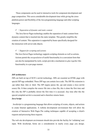 These components can be used in interactive tools for component development and 
page composition. This saves considerable development time while giving the cross-platform 
power and flexibility of the Java programming language and other scripting 
33 
languages. 
 Separation of dynamic and static content 
The Java Server Pages technology enables the separation of static content from 
dynamic content that is inserted into the static template. This greatly simplifies the 
creation of content. This separation is supported by beans specifically designed for 
the interaction with server-side objects. 
 Support for scripting and actions 
The Java Server Pages technology supports scripting elements as well as actions. 
Actions permit the encapsulation of useful functionality in a convenient form that 
can also be manipulated by tools; scripts provide a mechanism to glue together this 
functionality in a per-page manner. 
JSP architecture 
JSPs are built on top of SUN’s servlet technology. JSPs are essential an HTML page with 
special JSP tags embedded. These JSP tags can contain Java code. The JSP file extension is 
.jsp rather than .htm or .html. The JSP engine parses the .jsp and creates a Java servlet 
source file. It then compiles the source file into a class file; this is done the first time and 
this why the JSP is probably slower the first time it is accessed. Any time after this the 
special compiled servlet is executed and is therefore returns faster. 
Java Script 
JavaScript is a programming language that allows scripting of events, objects, and actions 
to create Internet applications. A website development environment that will allow the 
creation of Interactive Web Pages.The coding techniques capable of accepting a client's 
requests and processing these requests. 
The web site development environment should also provide the facility for 'validating' user 
input. With JavaScript, forms are a consideration in nearly every page you design. 
 