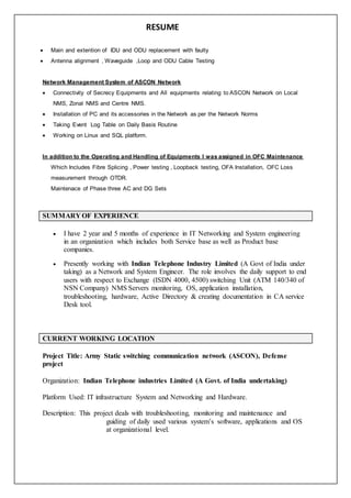RESUME
 Main and extention of IDU and ODU replacement with faulty
 Antenna alignment , Waveguide ,Loop and ODU Cable Testing
Network Management System of ASCON Network
 Connectivity of Secrecy Equipments and All equipments relating to ASCON Network on Local
NMS, Zonal NMS and Centre NMS.
 Installation of PC and its accessories in the Network as per the Network Norms
 Taking Event Log Table on Daily Basis Routine
 Working on Linux and SQL platform.
In addition to the Operating and Handling of Equipments I was assigned in OFC Maintenance
Which Includes Fibre Splicing , Power testing , Loopback testing, OFA Installation, OFC Loss
measurement through OTDR.
Maintenace of Phase three AC and DG Sets
SUMMARY OF EXPERIENCE
 I have 2 year and 5 months of experience in IT Networking and System engineering
in an organization which includes both Service base as well as Product base
companies.
 Presently working with Indian Telephone Industry Limited (A Govt of India under
taking) as a Network and System Engineer. The role involves the daily support to end
users with respect to Exchange (ISDN 4000, 4500) switching Unit (ATM 140/340 of
NSN Company) NMS Servers monitoring, OS, application installation,
troubleshooting, hardware, Active Directory & creating documentation in CA service
Desk tool.
CURRENT WORKING LOCATION
Project Title: Army Static switching communication network (ASCON), Defense
project
Organization: Indian Telephone industries Limited (A Govt. of India undertaking)
Platform Used: IT infrastructure System and Networking and Hardware.
Description: This project deals with troubleshooting, monitoring and maintenance and
guiding of daily used various system’s software, applications and OS
at organizational level.
 