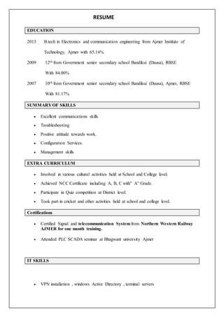 RESUME
EDUCATION
2013 B.tech in Electronics and communication engineering from Ajmer Institute of
Technology, Ajmer with 65.14%
2009 12th from Government senior secondary school Bandikui (Dausa), RBSE
With 84.00%
2007 10th from Government senior secondary school Bandikui (Dausa), Ajmer, RBSE
With 81.17%
SUMMARY OF SKILLS
 Excellent communications skills
 Troubleshooting
 Positive attitude towards work.
 Configuration Services.
 Management skills
EXTRA CURRICULUM
 Involved in various cultural activities held at School and College level.
 Achieved NCC Certificate including A, B, C with” A” Grade.
 Participate in Quiz competition at District level.
 Took part in cricket and other activities held at school and college level.
Certifications
 Certified Signal and telecommunication System from Northern Western Railway
AJMER for one month training.
 Attended PLC SCADA seminar at Bhagwant university Ajmer
IT SKILLS
 VPN installation , windows Active Directory , terminal servers
 