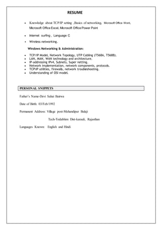 RESUME
 Knowledge about TCP/IP setting ,Basics of networking, Microsoft Office Word,
Microsoft Office Excel, Microsoft Office Power Point
 Internet surfing , Language C
• Wireless networking.
Windows Networking & Administration:
 TCP/IP Model, Network Topology, UTP Cabling (T568A, T568B).
 LAN, MAN, WAN technology and architecture.
 IP-addressing IPv4, Subnets, Super netting.
 Network implementation, network components, protocols.
 TCPIP utilities, firewalls, network troubleshooting.
 Understanding of OSI model.
PERSONAL SNIPPETS
Father’s Name-Devi Sahai Bairwa
Date of Birth: 03/Feb/1992
Permanent Address: Village post-Mehandipur Balaji
Tech-Todabhim Dist-karauli, Rajasthan
Languages Known: English and Hindi
 