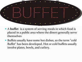  A buffet is a system of serving meals in which food is
placed in a public area where the diners generally serve
themselves
 Buffets usually have some hot dishes, so the term "cold
Buffet“ has been developed. Hot or cold buffets usually
involve plates, bowls, and cutlery.
 