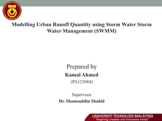 Modelling Urban Runoff Quantity using Storm Water Storm
Water Management (SWMM)
Prepared by
Kamal Ahmed
(PA123084)
Supervisor
Dr. Shamsuddin Shahid
 