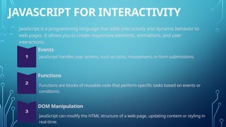 JAVASCRIPT FOR INTERACTIVITY
JavaScript is a programming language that adds interactivity and dynamic behavior to
web pages. It allows you to create responsive elements, animations, and user
interactions.
Events
Functions
DOM Manipulation
JavaScript handles user actions, such as clicks, mouseovers, or form submissions.
Functions are blocks of reusable code that perform specific tasks based on events or
conditions.
JavaScript can modify the HTML structure of a web page, updating content or styling in
real-time.
 
