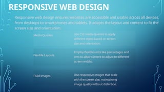 RESPONSIVE WEB DESIGN
Responsive web design ensures websites are accessible and usable across all devices,
from desktops to smartphones and tablets. It adapts the layout and content to fit the
screen size and orientation.
Media Queries
Flexible Layouts
Fluid Images
Use CSS media queries to apply
different styles based on screen
size and orientation.
Employ flexible units like percentages and
ems to allow content to adjust to different
screen widths.
Use responsive images that scale
with the screen size, maintaining
image quality without distortion.
 