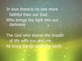 In love there is no one more  faithful than our God Who brings the light into our darkness The God who shares the breath  of life with you and me All living things upon the earth 