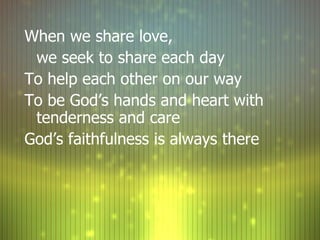 When we share love,  we seek to share each day To help each other on our way To be God’s hands and heart with tenderness and care God’s faithfulness is always there 