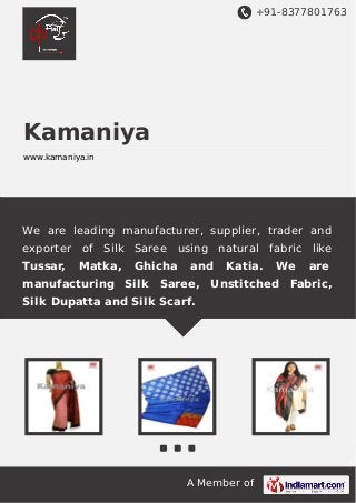 +91-8377801763

Kamaniya
www.kamaniya.in

We are leading manufacturer, supplier, trader and
exporter
Tussar,

of Silk Saree using natural fabric like
Matka,

Ghicha

manufacturing Silk

and

Katia.

We

are

Saree, Unstitched Fabric,

Silk Dupatta and Silk Scarf.

A Member of

 