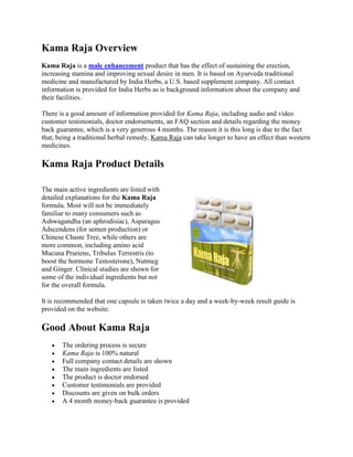 Kama Raja Overview<br />Kama Raja is a male enhancement product that has the effect of sustaining the erection, increasing stamina and improving sexual desire in men. It is based on Ayurveda traditional medicine and manufactured by India Herbs, a U.S. based supplement company. All contact information is provided for India Herbs as is background information about the company and their facilities.<br />There is a good amount of information provided for Kama Raja, including audio and video customer testimonials, doctor endorsements, an FAQ section and details regarding the money back guarantee, which is a very generous 4 months. The reason it is this long is due to the fact that, being a traditional herbal remedy, Kama Raja can take longer to have an effect than western medicines.<br />2781300651510Kama Raja Product Details<br />The main active ingredients are listed with detailed explanations for the Kama Raja formula. Most will not be immediately familiar to many consumers such as Ashwagandha (an aphrodisiac), Asparagus Adscendens (for semen production) or Chinese Chaste Tree, while others are more common, including amino acid Mucuna Pruriens, Tribulus Terrestris (to boost the hormone Testosterone), Nutmeg and Ginger. Clinical studies are shown for some of the individual ingredients but not for the overall formula.<br />It is recommended that one capsule is taken twice a day and a week-by-week result guide is provided on the website.<br />Good About Kama Raja<br />The ordering process is secure<br />Kama Raja is 100% natural<br />Full company contact details are shown<br />The main ingredients are listed<br />The product is doctor endorsed<br />Customer testimonials are provided<br />Discounts are given on bulk orders<br />A 4 month money-back guarantee is provided<br />Bad About Kama Raja<br />Kama Raja is expensive, costing $60.00 per month<br />Not all ingredients are listed<br />No clinical study results are shown for the Kama Raja formula<br />The product takes up to 4 months to reach full potential<br />Kama Raja The Bottom Line<br />There are many positive aspects of Kama Raja, including the lengthy returns period and explanation of active ingredients. However, many consumers may be put off by the fact that the product is not as fast-acting as a lot of other male enhancement brands on the market and that it is significantly more expensive than most.<br />
