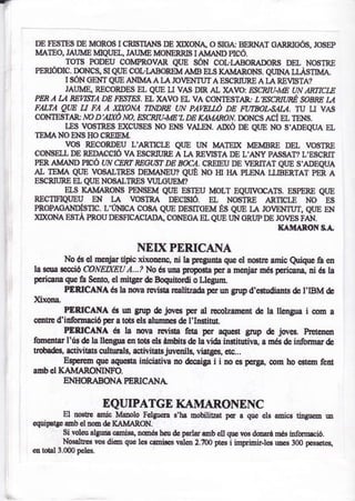 DE TESIES DE MOROS ICRIS]IANS DE    ¡$(OI.IA O STGA: BERNAT GARRICÓS. JOSEP
MATEO, JAUME LÍIQUEI., JAUME MONERRIS I     AilhM) nCó.
        TOT$ PODEU COMPROVAR QIJE SóN COL.L{BORADORS DEL NOñTRE
PERIÓDIC. DONCS, SI QT'E COL.IABORETT{ AI.ÍB ELS KAÑIARONS. QUIM IIASTIT,íA
       I SÓN cEr.IT QttE Al,¡ItvfA A I¿, JO¿ENTUT A ESCRIüRE A I¿, REnSTA?
       JAUlvfE, RECORDES EL QUE U VAS DIRAL XAVO: ÉSCNU-ME tN ARffiCLE
PFN A A &EWSTA DE FESTFS. EL XAVO EL VA CONIESTA&. L'ESCNURÉ WBRE IJI
FALTA QW U FA A tgXANA ffiNDRE UN pAVEItÓ DE FITIBOLS/U/! TU LI VA^S
CONTESTAR NO D'AIXÓ NO, E1ÍjCNN.AIE'L DE KAANARON.DoNCS ACf EL TENS,
       LES VOS]RES $(CUSES NO ElrS VALEN. AD(ó DE QUE NO S'ADEQUA EL
IEMANOETiISHOCREIEM
        vos REconDEU L'ARTTCIE QnE IrN MATED( MEMBRE DEL VOSTRE
CONSELL DE REDACCIÓ VA ESCRRJRE A I,A REVIT¡TA DE L'ATTY PASSAT? L'ESCRIT
PERAIiIAII{D PICÓ TN CEM REGdy:T DE BNA. CREIEU DE IERITAT QT'E S'ADEQI]A
At lElTfA QUE VOSALTRES DE!víANEU? QUÉ XO HI HA PLENA IitsERTAT pER A
ESCRIURE EL QUE NOSALTRES VT.IISUEM?
        EI,s KAMARONS PENSEM QUE ES]EU MOLT EQUWOCATS, ESPERE QIJE
RECTIrIQITEU      EN r.AVOSTRA DECIf¡ró.               EL
                                              NOSTRE ARnCr,E           ES             NO
PROPAGAITDÍSTIC. L'{NICA COSA QUE DESITGEM ÉS QI¡E IA JOGNTTIT, QT'E EI.I
)$(oNA ESTA PROU DESFICACIADAb CONEGA EL QtrE UÑ cRUp DE JO¿ES FÑ.
                                                                             ril¡IAAONS..r.

                                 NEIX PERICAT'{A
        No és el uenjardpic xironenc, ni la       p
                                              gunta qrn d noae auric Quiqrn ñ en
la sam ;ffii6 CONEPrcU A...? No és una Súopo¡ta per a mqiar més perican& ni éo ta
pqicana que e Sento el mitgerde Boquitorúi o Llegum"
        PERICANA és la nova revista realitzada p€r un grtp d'ertuüants de I'IBM de
Xixona.
        ÍERICAñA # un grrp & jocs per al remlzament de la llengua i oom a
cqffi d'idorm¡ció peratds els ah¡mes dg l'InstittÍ.
        PDRICA!ÍA és la mr¡n rcvista feta per aryest grtp dc joves. hctcnen
fomaur I'rls de la llengua en t¡Ée els ánnbits   de l¿ vida in¡titutira, a nés de informar de
tr0b6fu, sctivit¿ts cuttu¡ale, activitats jurcnils, vistÉFq etc...
        Eryerem que aqt¡$ta inici¡tirna no decaig i i no es p€(g¡, oom ho estem fe¡n
¿mbel KAIVÍ¡RONINFO
       EM{ON.ABONA PERICAI{A

                      EQUIPATGE KAMARONENC
          El noste mic lyia¡olo Felguera s'hs mobilitat p6 s ([¡€ els aüice tingrm un
equipatge aüb cl ¡on de KA}IARON.
          $i voleualgua camisa" nffiés hrde parlarmbell que vos dmr&nés infcnrció.
          Nósslbes vos diem quc les cani!€s valen 2.?00 ptes i inprinir-leg r¡nes 300 pesset€s,
en tdal 3.000 peles.
 