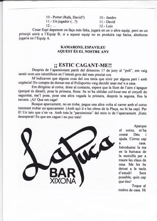 10.- Porter (Rafa, David?)        10.- Jandro
                   11.- Un jugador (...?)            I l.- David
                   12.- ....                         12.- Luis
     .,  cesar Espí depenent on faga més faltq jugará en un o altre equip, perd en un
principi anirá a I'Equip B; sí a aquest equip no es produira cap uiiia, aleshores
jugaria en l'Equip A.

                           KAMARONS, ESPAVTLtrU
                          AQUEST ÉS nr, NOSTRE ANY



                         ¡¡ ESTrC      CAGANT-ME!!
         Després de l'apassionant partit del dimecres 17 de juny al ..poli',, em vaig
    .
sentir com uns retortillons en I'intestí gros del meu preciat cos.
         M'indicaven que alguna cosa del cos tenia que eixir per alguna part i amb
urgéncia! En compte de dutxar-me al Polisportiu vaig decidir anar-mein a casa.
         Em dirigeisc al cotxe, done al contacte, espere que la llum de l,aire s,apague
(perqué és diesel), pose la primera, frene. se m'ha oblidat col.rocar-me el ciny-elfde
seguretat, me'l pose, pose una altra vegada la primera, després la segona, fins la
tercera. ¡Ai! Que em cage!
          Busque aparcament, no en trobe, pegue una altra volta al carrer amb el cotxe
intentant trobar un aparcament. (Amb agd d e les obres de la plaqa, no hi ha cap). per
fi! un iaio que s'en va. Amb tota la "parsimdnia" del món ix de I'aparcament, ¡Estic
desesperat! Es que em cague   i no puc més!

                                                                                Aparque
                                                                    el   cotxe, m'ha
                                                                    costat Déu i
                                                                    ajuda. Cdrrec cap
                                                                    a              casa.
                                                                   Introdueisc la ma
                                                                   en la butxaca de
                                                                   la motxilla per     a
                                                                   traure les claus de
                                                                   casa. Me les he
                                                                   deixat a la taula
                                                                   d'estudil       Será
                                                                   possible, quin cap
                        XIXONA                                     que tinc!
                                                                               Toque al
                                                                   timbre de casa. Hi
 