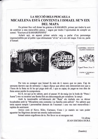 -


    MrcAE LE NA"áJfÍ%'8fi                         tr-itrllHH"L                     sE, N   Erx
                     DEL MAPA
             En primer lloc vull donar les grácies a KAMARON, primer per tindre la sort
    de conéixer a esta meravellós penya, i segon per tindre I'oportunitat de complir un
    somni: "Escriure al KAMARONINFO".
             Aclarit agd, en aquest primer article vaig              a   parlar d'un personatge
    imprescindible per al poble i que últimament "el tío" se'n eix del mapa. Com no, pade
    d'Ismael.




             Per tots es conegut que Ismael fa més de 6 mesos que no para. Cap de
    setmana darrere cap de setmana (  i algun dijous que altre) estd demostrant-nos que a
    I'hora de la festa no hi ha qui puga amb ell, i que es capag de pegar-se tres dies de
    festa sense perdre la compostura.
              En fi, tot ago ja ho sabem, peró el passat 30 de maig (en la boda de o'Pena        i
    Juana") ens va mostrar una faceta fins ara desconeguda per nosaltres: la cangó.
            Amb la inestimable col'laboració del *Rata" als timbals ens va deixar
    bocabadats amb la'Micaelena esta contenta i su famflia está asfixif'. No sabíem que
    tenia aquest temple     i personalitat   damunt de I'escenari   i una   veu tant meravellosa i
    repleta de sentiment.
             Amics com el Xavo, Kiko, Carrasco, Cono                i jo    mateix no vam poder
    aguantar les llágrimes davant tan emotiu esdeveniment.
             Ismael estem orgullosos de tu. Per favor no et morgues mai.
                                                                                         Un abrag
                                                                         ruAN ESCODA DIJRA



                                                                                     (Juanito)
 