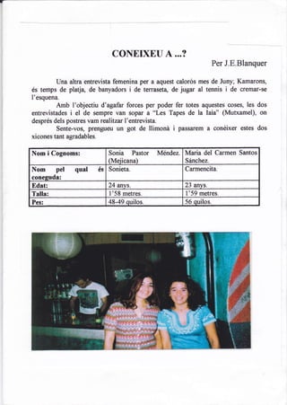 CONEIXEU 4...?
                                                                           Per J.E.Blanquer

       Una altra entrevista femenina per a aquest calorós mes de Juny; Kamarons,
és temps de platje, de banyadors i de terrasetq de jugar al tennis i de cremar-se
I'esquena.
         Amb I'objectiu d'agafar forces per poder fer totes aquestes coses, les dos
            i el de sempre van sopar a "Les Tapes de la laia" (Mutxamel), on
entrevistades
després dels postres vam realitzar I'entrevista.
         Sente-vos, prengueu un got de llimoná          i   passarem a conéixer estes dos
xicones tant agradables.

Nom i Cognoms:                  Sonia Pastor       Méndez,    Maria del Carmen Santos
                                (Meiicana)                    Sánchez.
Nom pel qual               és   Sonieta.                      Carmencita.
conestrds:
Edat:                           24 anvs.                      23 anvs.
Talla:                          1'58 metres.                  l'59   metres.
Pes:                            48-49 quilos.                 56 quilos.
 
