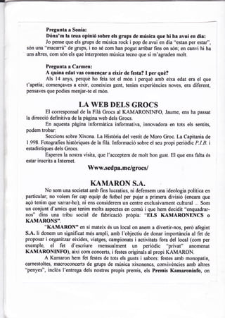 Pregunta a Sonia:
         Dóna'm la teua opinió sobre els grups de música que hi ha avui en dia:
         Jo pense que els grups de música rock i pop de avui en dia "estan per estar",
són una "macarrá" de grups, i no sé com han pogut arribar fins on són; en oanvi hi ha
uns altres, com són els que interpreten música tecno que si m'agraden molt.

          Pregunta a Carmen:
          A quina edat vas comengar a eixir de festa? I per qué?
          Als 14 anys, perqué ho feia tot el món i perqué amb eixa edat era el que
t'apetia; comengaves a eixir, coneixies gent, tenies experiéncies noves, era diferent,
pensaves que podies menjar-te el món.


                             LA WEB DELS GROCS
          El corresponsal de la Fili Grocs al KAMARONINFO, Jaume, ens ha passat
la direcció definitiva de la página web dels Grocs.
          En aquesta página informática informativa, innovadora en tots els sentits,
podem trobar:
          Seccions sobre Xixona. La História del vestit de Moro Groc. La Capitania de
1.998. Fotografies histdriques de la filá. Inficrmació sobre el seu propi periódic P.I.B. i
estadístiques dels Grocs.
          Esperen la nostra visita, que l'acceptem de molt bon gust. El que ens falta és
esta¡ inscrits a Internet.
                              Www.sedpa.mc/grocs/

                               KAMARON S.A.
         No som una societat amb fins lucratius, ni defensem una ideologia política en
particular; no volem fer cap equip de futbol per pujar a primera divisió (encara que
agd tenim que xarrar-ho), ni ens considerem un centre exclusivament cultural ... Som
un conjunt d'amics que tenim molts aspectes en comú i que hem decidit o'enquadrar-
nof' dins una tribu social de fabricació prdpia: "ELS KAMARONENCS                        o
KAMARONS'.
         *KAMARON" en sí mateix
                                       és un local on anem a divertir-nos, perd afegint
S.A. li donem un significat més ampli, amb l'objectiu de donar importancia al fet de
proposar i organitzar eixides, viatges, campionats i activitats fora del local (com per
exemple, el fet d'escriure mensualment un periddic "privat" anomenat
KAMARONINFO), així com concerts, i festes originals al propi KAMARON.
         A Kamaron hem fet festes de tots els gusts i sabors: festes amb monopatin,
carnestoltes, macroconcerts de grups de música xixonencs, convivéncies amb altres
"penyes", inclds I'entrega dels nostres propis premis, els Premis Kamaroninfo, on
 