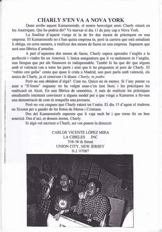 CHARLY          SOEN     VA A NOVA YORK
          Quan anibe aquest Kamaroninfo, el nostre benvolgut amic Charly estará en
les Amériques. Qui ho podria dir? Va rrumrar el dia 13 de juny cap a Nova York.
          La ñnalitat d'aquest viatge és la de fer dos mesos de pdctiques en una
empresa. El Kamaroninfo no s'han quina empresa és, peró la carrera que está estudiaflt
li obliga, en certa nuulera, a realitzat dos mesos de faena en una empresa. Suposem que
será una fábrica d'ametles.
          A part d'aquestos dos mesos de faena, Charly espera aprendre l'anglés a la
perfecció i vindre fet un Americd. L'única assignatura que li va malament és l'anglés,
una llengua que per als financers és indispensable. TamH hi ha que dir que alguns
arnb el valenciá van a totes les parts i sinó que li ho pregunten al pare de Charly. El
"rubito con gafas" conta que quan li crida a lvladrid, son pare pada amb valenciá, els
amics de Charly, ja el coneixen i li diuen: Charly, tu padre,
          Perd no ens oblidem d'atgú?. Com no, Quico no és menys. Si l'any passat va
                                                                   i
anar a "Il'linois" engu¿ny no ha volgut anar-s'en tant lluny les prácüques les
realitzará en Alcoi. En una fábrica de cosméücs. A més de realitzar les práctiques
estudiantils intentará convéncer a alguna model per a que vinga a Kama¡on a fer-nos
una demostració de com és maquilla una jor,'eneta.
          Peró no vos cregueu que Charly estará tot l'estiu. El dia 15 d'agost el ündrem
en Xíxona per a gaudir de les festes de Moros i Cristians.
                                                               i
          Des del Kamaroninfo esperem que li va$a molt bé que torne fet un bon
americá. Des d'ací, et doneü ánims, Charly.
          Si algu vol escriure a Charli, ací vos posem la direcció:

                         CARLOS VICENTE LÓPEZ MIRA
                                LA CIBELES INC
                                 538-38 th Street
                            UNION CITY, NEW JERSEY
                                   N.J.07087
 