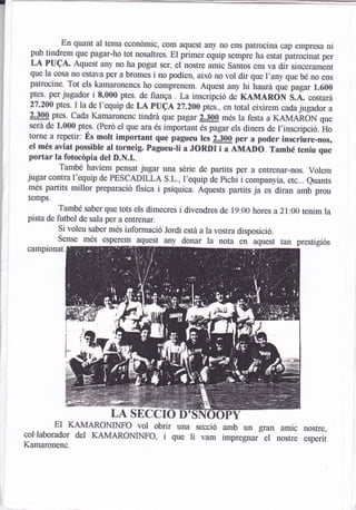 En quant al tema econdmic, com aquest any no ens patrocina cap empresa ni
  pub tindrem que pagar-ho tot nosaltres. El primer equip sempie h¿
                                                                       estat patrocinat per
  LA PUCA" Aquest any no ha pogut ser, el nosüe amic Santos ens va dir sincerarrent
  que la cosa no estava per a bromes i no podien, aixd no vol dir que l,any que
                                                                                  be no ens
 patrocine. Tot els kamaronencs ho comprenem. Aquest any hi haurd que pagar
                                                                                      1.600
 ptes. per jugador i 8.000 ptes. de fianga . La inscripció de KAIVTARON
                                                                              s.A" costar¿
 27.200 ptes. I la de l'equip de LA pucA z7.zoo ptes., en total eixirem cada jugador
                                                                                          a
 2.300 ptes. cada Kamaronenc tindrá que pagar 2.300 més la festa a KAMARoN que
 serd de 1.000 ptes. (Perd el que ara és important és pagar els diners de I'inscripció.
                                                                                        ilo
 torne a repetir: ús molt important qo" fugo*o tes 2.300 per a poder inscriure-nos,
 el més aviat possible al torneig. pagueu-li a J0RDI ¡ a fi¡eo-o. També teniu que
 portar la fotocópia del D.N.L.
         També havíem pensat jugar una série de partits per a entrenar-nos. volem
jugar contra l'equip de PESCADILLA s.L., I'equip de pichi i
                                                               companyia, etc... euants
més partits millor preparació fisica i pslquica. Aquests partits ja es diran u-b prou
 temps.
          També saber que tots els dimecres i divendres de 19:00 hores a 21:00 tenim la
pista de futbol de sala per a entrenar.
          si voleu saber més iirformació Jordi esta a la vostra disposició.
          Sense més esperem aquest            donar la nota en aquest tan prestigiós
campionat.




               '{




                         LA SECCI
          ElKAMARONINFO vol obrir una secció amb un gran amic nostre,
col'laborador del KAMARONINFO, i que li vam impregnar el nostre esperit
Kamaronenc.
 