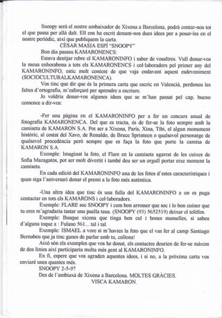 Snoopy será el nostre ambaixador de Xixona a Barcelona, podrá contar-nos tot
el que passa per allá d¿lt. Ell ens ha escrit donant-nos dues idees per a posar-les en el
nostre pedódic, així que publiquem la carta.
                 cEsAR MASIA EsPÍ "SNoOPY'
         Bon dia passeu KAMARONENCS:
         Estava desitjar rebre el KAMARO¡{INFO i saber de vosaltres. Vull donar-vos
la meua enhorabona a tots els KAMARONENCS i col'laboradors pel primer any del
KAMARONINFO, estic molt content de que vaja endavant aquest esdeveniment
(socIocULWA).
          Vos tinc que dir que és la primera carta que escric en Valencid, perdoneu les
faltes d'ortografia, m'esforgaré per aprendre a escriure.
          Jo voldria donar-vos algunes idees que se m'han passat pel cap, bueno
comence a dir-vos:

          -Fer una págrna en el KAMARONINFO per a fer un concurs anual de
fotografia KAMARONENCA. Del que es tracta, és de fer-se la foto sempre amb la
camiseta de KAMARON S.A. Pot ser a Xixona, Parls, Xina, Tibi, el algun monument
históric, al costat del Xavo, de Ronaldo, de Bruce Sprinteen o qualsevol personatge de
qualsevol procedéncia peró sempre que 0s faga la foto que porte la camisa de
KAMARON S.A.
        Exemple: Imaginat la foto, el Flare en la camiseta agü-rat de les cuixes de
Sofia Mazagatos, pot ser molt divertit i també deu ser un orgull portar eixe moment la
camiseta.
        En cada edició del KAMARONINFO una de les fotos d'estes caracterlstiques       i
quan siga l'aniversari donar el premi a la foto més auténüca.

          -Una altra idea que tinc és una fulla del KAMARONINFO a on es puga
contactü en tots els KAMARONS i col.laboradors.
          Exemple: FLARE soc SNOOPY i com bon arross€r que soc i to bon cuiner que
tu eres m'agradaria tsstar una paella teua. (SNOOPY (93) 565ZSt9) deixar el telüon.
          Exemple: Busque xicona que tinga bon cul i bones mamelles, si sabeu
d'algrrna toque a : Fulano 561... tal i tal.
          Exemple: ISMAEL a vore si m'haües la foto que el vas fer al camp Santiago
Bernabeu queja tinc ganes de parlar amb tu, collons!
          Aixó sén els exemples que vos he donat, els contactes deurien de fer-se máxim
de dos linies aixi participaria molta més gent al KAMAROMNFO.
          En fi, espere que vos agnden aquestcs idees, i si no, a la próxima carta vos
enviaré unes quantes més.
        SNCIOPY 2.5.97
        Des de l'ambiaxá de Xxona a Barcelona. MOLTES GRACIES.
                                VISCA KAMARON.
 