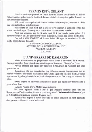 a



                             FERMIN ESTA GELANT
              Un altre amic que passará tot l'estiu fora de Xixona sera Fermin, El fill del
     Sifonero estará gelant amb la famflia de la seua núvia Leü a Aguilas, pble de coster de
    la Comunitat Murciana.
             Allí estará venent polos amb la seua camiseta blava cenyida. intentant a l'hora
    que vent polos lligar amb les xiques.
             Van tindre un inici molt dur ja que se'ls va cremar la gelateria i tres dies
    abans van fer el segur. Peró segons el nostre amic la cosa marxa prou bé.
              Aixl que esperem        li vaja molt bé i que venda molts gelats, I li
                                 que tot
                             li deixe vindre a les festes, encÍua que ago és molt dificil.
    demanem al pare de Letí que
              Des del KAMARONINFO el donem ánims. Si algu vol escriure a Fermin
    també posem la seua direcció:
                             FERMIN COLOMINA GALIANA
                          AVENIDA DE LA CONSTITUCIÓN N"I7
                                    Ácun¡s @uRcrA)
                                           c.P. 30880

                       LOANIVERSARI DE KAMARON
           Molts Kamaronencs es preguntamn quan farem I'aniversari de Kamaron.
    Enguany complim 5 anys des de que vam inaugurar Kamaron i El Local de Franc.
           Perd jo propose que aquest any retardem l'Aniversari de Kamar_on per unes
    qufintes raons:
             -La primera i la més important és que hi ha uns quants Kamaronencs que no
    podran celebrar l'aniversari, eixos amics són: Charli (qne está en Nova York), Fermin
    (que está en Aguilas gelant) i els universitaris que no acaben fins la segona setmana de
    juliol.
             -Dani, segons els detectius kamaronencs diuen que aquest any també anirá a
    gelar a Sant Joan.
             -Amado, Ausias, David MIIán tenen exámens.
              Per totes aqxestes raons     i   per   a   que puguem celebrar amb tots els
    Kamaronencs I'aniversari de Kamaron propose ajornar LtAniversari de Kamaron per
    al5 de setembre (primera setmana d'aquest mes).
             Aquesta data supose i espere que tots els amics estiguem en tant desitjada
    data, perqué celebrem el nost¡e aniversari.
 