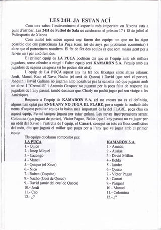 LES     24Ig..   JA ESTAN ACÍ
         Com tots sabeu I'esdeveniment d'esportiu més important en Xixona está a
punt d'anibar.I*s24ldi de f'utbol de Sala es celebraran el prdxim 17 i 18 de juliol al
Poliesportiu de Xixona.
         Com també tots sabeu aquest any farem dos equips: un que no ha sigut
possible que ens patrociriara La Puga (com tot els anys per problemes económics) i
alue que el patrocinem nosaltres. El fet de fer dos equips és que som massa gent per a
 fer-ne un i per aixó fem dos.
          El primer equip és LA PUCA podríern dir que és l'equip amb els millors
jugadors, sense ofendre a ningu i I'altre equip será KAMARON S.A. I'equip amb els
jugadors de segona categoria (si ho podem dir aiú).
          L'equip de LA PUCA aquest any ha fet nou fitxatges entre altres estaran:
 Jordi, Manel, Kao, el Xavo, Nacho (el cosl de Queco) i David (que será el porter).
 Joaquin i David Galiana no jugaran amb nosaltres per la senzilla raó que jugaran amb
un altre. I "Cremalló" i Antonio Gazqtez no jugaran per la poca falta de respecte als
jugadors de l'any passat, tamH destacar que Charly no podrájugar pel seu viatge a les
Amériques.
          Respecte a l'equip de KAMARON S.A" (el no encara no és el definitiu,
alguns  han optat per ONGUANY NO JUGA EL FLARE, per a seguir la tradició dels
noms d'aquest peculiar equip) la baixa més important és la del I|LARE, pega clau en
aquest equip, Fermi tampocjugard per estar gelant. Les noves incorporacions seran:
Colomina (que jugará de porter), Vlctor Pagan, Belda (que l'any passat no va jugar per
un oblit del Xavo) i I'estrella de l'eqnip, el Canari, conegut en tots els llocs conflictius
del món, diu que jugarA el millor que puga per a I'any que ve jugar amb el primer
equip.
         Éls equips quedaran compostos per:
         LA PUCA                                                KAMARON S.A"
         1.- Quico                                              1.- Amado.
         2.- Josep Miquel                                       2.- Ausias.
         3.- Cazongo                                            3.-   David Millán.
         4.- Manel                                              4.-   Belda
         5,- Quique (el Xavo)                                   5.-   Jandro
         6.- Nico                                               6,-   Queco
         7.- Ruben (Cuquito)                                    7.-   Víctor Pagan
         8,- Nacho (Cosl de Queco)                              8.-   Canari
         9.- David (amic del cosl de Queco)                     9.- Pasqual
         10.- Jordi                                             10.- lvlanuel
         11.- Cao                                               ll.-   Colomina
         r2.'¿?                                                 12.'¿'l
 