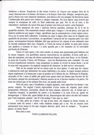 tomaven a deixar. Passávem el dia lirant bombes de llegum (no sempre fora de la
casa), banyant-nos a la bassa ( de bones o a la forqa) i fent mal. Menjar, menjávem poc,
peró a beure ens vam ensenyar aleshores; una faena a fer era amagar els borratxos quan
I'ambaixada dels pares ens visitava a mitjan vesprada. En eixa época vaig avorrir per
 sempre la marquesa de café; és fácil endevinar per qué. Per la nit al cine, a fer
 rebombori i molestar als nuvis fins que el porter ens tirava al carrer, cosa freqüent.
                                   i
           Peró passaven els anys anávem fent-se parelles, principi de la ñ de la
 quadrilla monera. Els enamorats només volien pau i magre ( i no de porc); així que els
 fadrins acabávem per pegar a fugir, aprofitant que ja comengávem a tenir algun cotxe.
 Eixa era la mona dels cabassets. Consistia en anar a algun altre mas on hi hagués una
 quadrilla dejovenets ijovenentes, on aprofitant l'atracció de les xiquetes pels xics més
 grans, aconsegulem berenar debades (del que portaven les xiques al seu cabasset) sota
 la mirada assassina dels xics. Després, a I'hora de tornar al poble, la gola pels cotxes
 ens ajudava a rematar el ligue i a tenir parella per a fer manetes en la inevitable
pel'lícula de Drácula.
          Entre el vint-i-pocs i els vint-i-molts, la mona més practicada pels fadrins era
la mona üatgera. Les parelletes aruwen convertint-se en parelles, d'eixes amb pis i
data de casament; així que els altres continuávem fugint, peró més lluny: el riu Mundo,
la serra de Car,aúa, Conca, els Pirineus... eren les desünacions més visit¿des. En una
d'eixes expedicions moneres, vaig conquistar (o potser al revés) la meua dona; ija de
la seua má vaig passar a la segiient categoria de moneros: la dels nuvis i novengans.
          lvfai no he menjat tan bé en mona com en eixa época. A més que les xiques
s'esforqaven molt per demostrar les seues habilitats a la cuina, la sogra sempre posava
algun suplement a la bossa per a que el gendre no li faltara de res. Refrescar la beguda,
encendre el foc i anar al poble per gelat eren quasi totes les faenes que haü€m de fer
els homes, perqué les novenganes i futures enc¿ra no se n'havien muntat a la parra. De
totes les mones que m'he menjat fins avui, em quede amb eixes.
          Peró els anys, que s'encaboten a seguir passant, vam espavilar les dones i van
portar xiquets. No negaré l'encls rejovenidor d'eixa mona de xiquets; peró entre
preparatius, biberons, catxidos, dinars de totes classes, ploreres, etc, el temps per a
I'aperitiu tranquil, la partideta de cartes o la becadeta a la soca d'un pi, quasi ha
desaparegut. L'ultim dia, quan baldat de tot, descarregues del cotxe els dos mil trastos
que t'has emportiat, pens€s: o'per fi s'ha acabat; I'any que ve, més".
          La vid4 perd no s'atura. Al cap d'uns anys, els xiquets es faran xicons, se
                          i
n'aniran arnb els amics alüa volta tindrem temps per a tot, No sé encara com
anomenaré eixa mona ni les que vinguen darrere: perd, aixó sí, sempre ... "la patrra
plena i el melic florit".
          Bon estiu u to*'
                          ,o*    LL.RENS FILLI.L
 