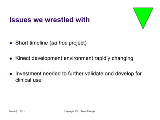 March 21, 2011Copyright 2011: Team TriangleIssues we wrestled withShort timeline (ad hoc project)Kinect development environment rapidly changingInvestment needed to further validate and develop for clinical use 