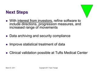 March 21, 2011Copyright 2011: Team TriangleNext StepsWith interest from investors, refine software to include directions, progression measures, and increased range of movementsData archiving and security complianceImprove statistical treatment of dataClinical validation possible at Tufts Medical Center