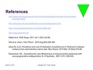 March 21, 2011Copyright 2011: Team TriangleReferenceshttp://www.neurologychannel.com/movementdisorders/overview-of-movement-disorders.shtmlhttp://www.nlm.nih.gov/medlineplus/movementdisorders.htmlhttp://www.atlantapsychiatry.com/forms/AIMS.pdfhttp://www.webmd.comDelea et al. CNS Drugs. 2011 Jan 1;25(1):53-66,  Wei et al. Amer J Ger Pharm.  2010 Aug;8(4):384-394Davis KL et al. Prevalence and cost of medication nonadherence in Parkinson's disease: evidence from administrative claims data. Mov Disord. 2010 Mar 15;25(4):474-80.Rosenheck, RA.  Evaluating the cost-effectiveness of reduced tardive dyskinesia with secong-generation antipsychotics. B J Psychiatry.  2007 (191): 238-245.