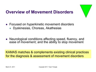 March 21, 2011Copyright 2011: Team TriangleOverview of Movement DisordersFocused on hyperkinetic movement disordersDyskinesias, Choreas, AkathesiasNeurological conditions affecting speed, fluency, and ease of movement; and the ability to stop movementKAMAS matches & complements existing clinical practices for the diagnosis & assessment of movement disorders