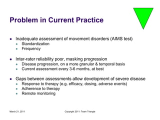 March 21, 2011Copyright 2011: Team TriangleProblem in Current PracticeInadequate assessment of movement disorders (AIMS test)StandardizationFrequencyInter-rater reliability poor, masking progression Disease progression, on a more granular & temporal basisCurrent assessment every 3-6 months, at bestGaps between assessments allow development of severe disease Response to therapy (e.g. efficacy, dosing, adverse events)Adherence to therapyRemote monitoring
