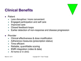 March 21, 2011Copyright 2011: Team TriangleClinical Benefits PatientLess disruptive / more convenientEngaged participation and self careImproved careClosed feedback loopsEarlier detection of non-response and disease progressionProviderClinical effectiveness & dose modificationAdherence measures (prescription status)Time efficientReliable, quantifiable scoringEMR integration (video & data)At home or in clinic