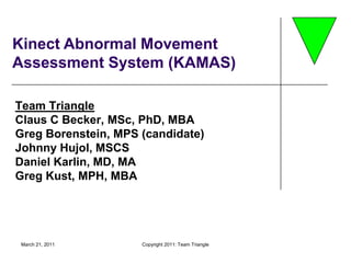 March 21, 2011 Copyright 2011: Team Triangle Kinect Abnormal Movement Assessment System (KAMAS) Team TriangleClaus C Becker, MSc, PhD, MBA Greg Borenstein, MPS (candidate) Johnny Hujol, MSCS Daniel Karlin, MD, MA Greg Kust, MPH, MBA 