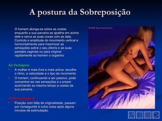 A postura da Sobreposição
    O homem alonga-se sobre as costas
    enquanto a sua parceira se ajoelha em acima
    dele e cerca as suas coxas com as dela.
    Controla a amplitude do movimento vertical e
    horizontalmente para maximizar as
    sensações sobre o seu clitoris e as suas
    paredes vaginais ou para originar
    rapidamente ao homem o orgasmo.


As Vantagens
•   A mulher é mais livre e mais activa: escolhe
    o ritmo, a velocidade e o tipo de movimento
•   O homem, continuando a ser passivo, pode
    concentrar-se nas sensações e o prazer
    acariciando ao mesmo tempo a costas da
    sua parceira.

As Desvantagens
•  Posição com falta de originalidade, passam
   por conseguinte à outra coisa após alguns
   minutos de estimulação.
 